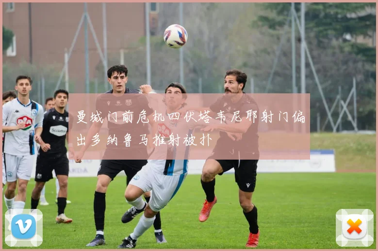 曼城门前危机四伏塔韦尼耶射门偏出多纳鲁马推射被扑