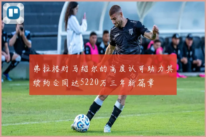 弗拉格对马绍尔的高度认可助力其续约合同达5220万三年新篇章