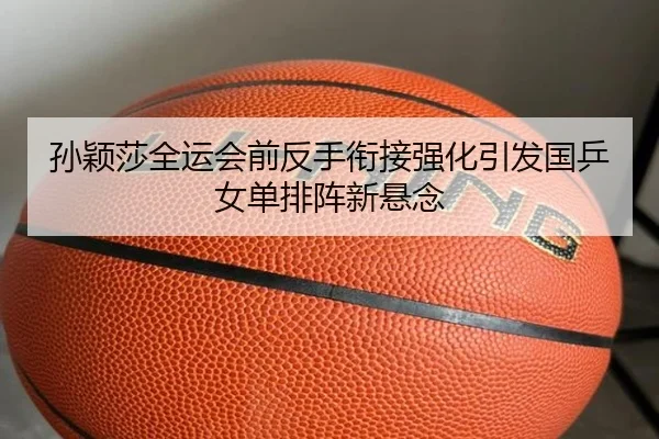 孙颖莎全运会前反手衔接强化引发国乒女单排阵新悬念